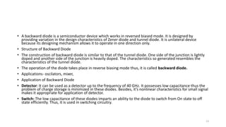 • A backward diode is a semiconductor device which works in reversed biased mode. It is designed by
providing variation in the design characteristics of Zener diode and tunnel diode. It is unilateral device
because its designing mechanism allows it to operate in one direction only.
• Structure of Backward Diode
• The construction of backward diode is similar to that of the tunnel diode. One side of the junction is lightly
doped and another side of the junction is heavily doped. The characteristics so generated resembles the
characteristics of the tunnel diode.
• The operation of the diode takes place in reverse biasing mode thus, it is called backward diode.
• Applications- oscilators, mixer,
• Application of Backward Diode
• Detector: It can be used as a detector up to the frequency of 40 GHz. It possesses low capacitance thus the
problem of charge storage is minimized in these diodes. Besides, it’s nonlinear characteristics for small signal
makes it appropriate for application of detector.
• Switch: The low capacitance of these diodes imparts an ability to the diode to switch from On state to off
state efficiently. Thus, it is used in switching circuitry.
13
 