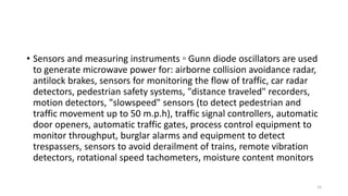 • Sensors and measuring instruments ▫ Gunn diode oscillators are used
to generate microwave power for: airborne collision avoidance radar,
antilock brakes, sensors for monitoring the flow of traffic, car radar
detectors, pedestrian safety systems, "distance traveled" recorders,
motion detectors, "slowspeed" sensors (to detect pedestrian and
traffic movement up to 50 m.p.h), traffic signal controllers, automatic
door openers, automatic traffic gates, process control equipment to
monitor throughput, burglar alarms and equipment to detect
trespassers, sensors to avoid derailment of trains, remote vibration
detectors, rotational speed tachometers, moisture content monitors
15
 