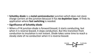 • Schottky diode is a metal-semiconductor junction which does not store
charge carriers at the junction because it has no depletion layer. It finds its
application where fast switching is needed.
• Significance of Schottky diode
• When a P-N junction diode is forward biased, it starts conducting, but
when it is reverse biased, it stops conduction. But this transition from
conduction to insulation is not instant. Diode takes some time to reach a
steady state of no conduction when it is reverse biased.
20
 