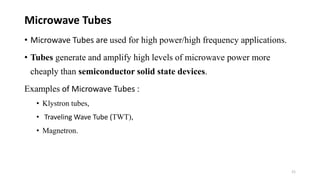 • Microwave Tubes are used for high power/high frequency applications.
• Tubes generate and amplify high levels of microwave power more
cheaply than semiconductor solid state devices.
Examples of Microwave Tubes :
• Klystron tubes,
• Traveling Wave Tube (TWT),
• Magnetron.
Microwave Tubes
21
 