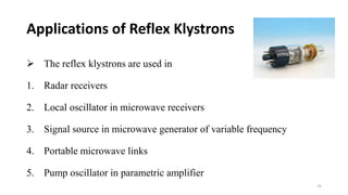  The reflex klystrons are used in
1. Radar receivers
2. Local oscillator in microwave receivers
3. Signal source in microwave generator of variable frequency
4. Portable microwave links
5. Pump oscillator in parametric amplifier
Applications of Reflex Klystrons
25
 