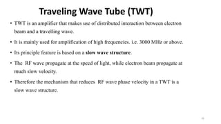 • TWT is an amplifier that makes use of distributed interaction between electron
beam and a travelling wave.
• It is mainly used for amplification of high frequencies. i.e. 3000 MHz or above.
• Its principle feature is based on a slow wave structure.
• The RF wave propagate at the speed of light, while electron beam propagate at
much slow velocity.
• Therefore the mechanism that reduces RF wave phase velocity in a TWT is a
slow wave structure.
Traveling Wave Tube (TWT)
26
 