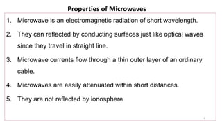 4
Properties of Microwaves
1. Microwave is an electromagnetic radiation of short wavelength.
2. They can reflected by conducting surfaces just like optical waves
since they travel in straight line.
3. Microwave currents flow through a thin outer layer of an ordinary
cable.
4. Microwaves are easily attenuated within short distances.
5. They are not reflected by ionosphere
 