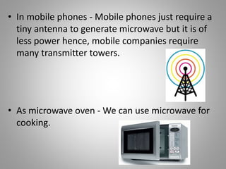• In mobile phones - Mobile phones just require a
tiny antenna to generate microwave but it is of
less power hence, mobile companies require
many transmitter towers.
• As microwave oven - We can use microwave for
cooking.
 