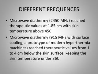 DIFFERENT FREQUENCES
• Microwave diathermy (2450 MHz) reached
therapeutic values at 1.85 cm with skin
temperature above 45C.
• Microwave diathermy (915 MHz with surface
cooling, a prototype of modern hyperthermia
machines) reached therapeutic values from 1
to 4 cm below the skin surface, keeping the
skin temperature under 36C
 