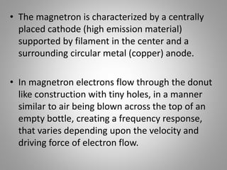 • The magnetron is characterized by a centrally
placed cathode (high emission material)
supported by filament in the center and a
surrounding circular metal (copper) anode.
• In magnetron electrons flow through the donut
like construction with tiny holes, in a manner
similar to air being blown across the top of an
empty bottle, creating a frequency response,
that varies depending upon the velocity and
driving force of electron flow.
 