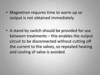 • Magnetron requires time to warm up so
output is not obtained immediately.
• A stand-by switch should be provided for use
between treatments – this enables the output
circuit to be disconnected without cutting off
the current to the valves, so repeated heating
and cooling of valve is avoided.
 