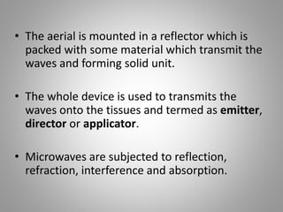 • The aerial is mounted in a reflector which is
packed with some material which transmit the
waves and forming solid unit.
• The whole device is used to transmits the
waves onto the tissues and termed as emitter,
director or applicator.
• Microwaves are subjected to reflection,
refraction, interference and absorption.
 