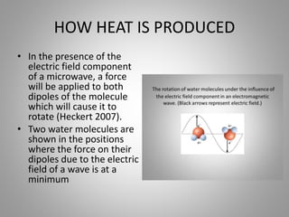HOW HEAT IS PRODUCED
• In the presence of the
electric field component
of a microwave, a force
will be applied to both
dipoles of the molecule
which will cause it to
rotate (Heckert 2007).
• Two water molecules are
shown in the positions
where the force on their
dipoles due to the electric
field of a wave is at a
minimum
 