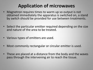 Application of microwaves
• Magnetron requires times to warm up so output is not
obtained immediately the apparatus is switched on, a stand
by switch should be provided for use between treatments.
• Select the particular emitter required depending on the size
and nature of the area to be treated.
• Various types of emitters are used.
• Most commonly rectangular or circular emitter is used.
• These are placed at a distance from the body and the waves
pass through the intervening air to reach the tissue.
 