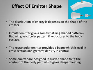 Effect Of Emitter Shape
• The distribution of energy is depends on the shape of the
emitter.
• Circular emitter give a somewhat ring shaped pattern--
But will give circular pattern if kept closer to the body
surface.
• The rectangular emitter provides a beam which is oval in
cross section and greatest density in central.
• Some emitter are designed in curved shape to fit the
contour of the body part which gives deeper heating.
 