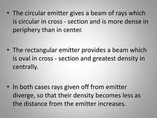 • The circular emitter gives a beam of rays which
is circular in cross - section and is more dense in
periphery than in center.
• The rectangular emitter provides a beam which
is oval in cross - section and greatest density in
centrally.
• In both cases rays given off from emitter
diverge, so that their density becomes less as
the distance from the emitter increases.
 