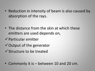 • Reduction in intensity of beam is also caused by
absorption of the rays.
• The distance from the skin at which these
emitters are used depends on,
Particular emitter
Output of the generator
Structure to be treated
• Commonly it is – between 10 and 20 cm.
 