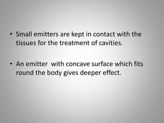 • Small emitters are kept in contact with the
tissues for the treatment of cavities.
• An emitter with concave surface which fits
round the body gives deeper effect.
 
