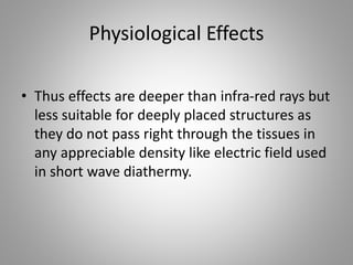 Physiological Effects
• Thus effects are deeper than infra-red rays but
less suitable for deeply placed structures as
they do not pass right through the tissues in
any appreciable density like electric field used
in short wave diathermy.
 