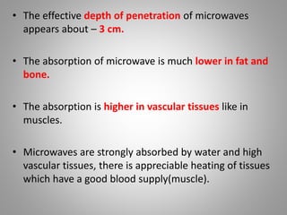 • The effective depth of penetration of microwaves
appears about – 3 cm.
• The absorption of microwave is much lower in fat and
bone.
• The absorption is higher in vascular tissues like in
muscles.
• Microwaves are strongly absorbed by water and high
vascular tissues, there is appreciable heating of tissues
which have a good blood supply(muscle).
 
