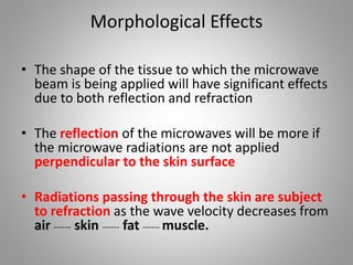 Morphological Effects
• The shape of the tissue to which the microwave
beam is being applied will have significant effects
due to both reflection and refraction
• The reflection of the microwaves will be more if
the microwave radiations are not applied
perpendicular to the skin surface
• Radiations passing through the skin are subject
to refraction as the wave velocity decreases from
air ------ skin ------ fat ------ muscle.
 
