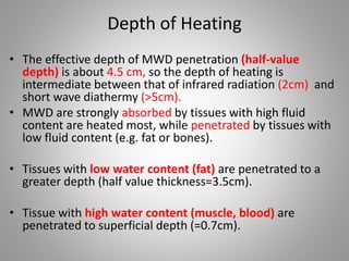 Depth of Heating
• The effective depth of MWD penetration (half-value
depth) is about 4.5 cm, so the depth of heating is
intermediate between that of infrared radiation (2cm) and
short wave diathermy (>5cm).
• MWD are strongly absorbed by tissues with high fluid
content are heated most, while penetrated by tissues with
low fluid content (e.g. fat or bones).
• Tissues with low water content (fat) are penetrated to a
greater depth (half value thickness=3.5cm).
• Tissue with high water content (muscle, blood) are
penetrated to superficial depth (=0.7cm).
 