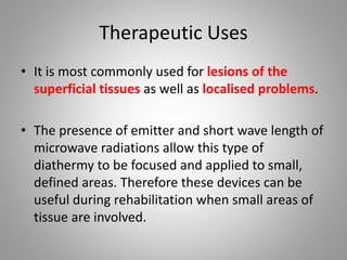 Therapeutic Uses
• It is most commonly used for lesions of the
superficial tissues as well as localised problems.
• The presence of emitter and short wave length of
microwave radiations allow this type of
diathermy to be focused and applied to small,
defined areas. Therefore these devices can be
useful during rehabilitation when small areas of
tissue are involved.
 