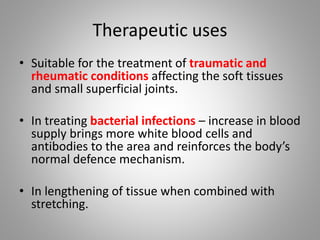 Therapeutic uses
• Suitable for the treatment of traumatic and
rheumatic conditions affecting the soft tissues
and small superficial joints.
• In treating bacterial infections – increase in blood
supply brings more white blood cells and
antibodies to the area and reinforces the body’s
normal defence mechanism.
• In lengthening of tissue when combined with
stretching.
 