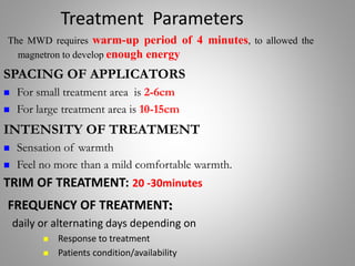 Treatment Parameters
SPACING OF APPLICATORS
 For small treatment area is 2-6cm
 For large treatment area is 10-15cm
The MWD requires warm-up period of 4 minutes, to allowed the
magnetron to develop enough energy
INTENSITY OF TREATMENT
 Sensation of warmth
 Feel no more than a mild comfortable warmth.
TRIM OF TREATMENT: 20 -30minutes
FREQUENCY OF TREATMENT:
daily or alternating days depending on
 Response to treatment
 Patients condition/availability
 