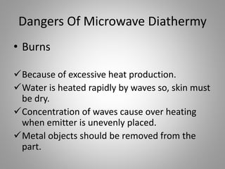 Dangers Of Microwave Diathermy
• Burns
Because of excessive heat production.
Water is heated rapidly by waves so, skin must
be dry.
Concentration of waves cause over heating
when emitter is unevenly placed.
Metal objects should be removed from the
part.
 