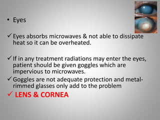 • Eyes
Eyes absorbs microwaves & not able to dissipate
heat so it can be overheated.
If in any treatment radiations may enter the eyes,
patient should be given goggles which are
impervious to microwaves.
Goggles are not adequate protection and metal-
rimmed glasses only add to the problem
 LENS & CORNEA
 