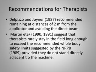Recommendations for Therapists
• Delpizzo and Joyner (1987) recommended
remaining at distances of 2 m from the
applicator and avoiding the direct beam.
• Martin eta/ (1990, 1991) suggest that
therapists rarely stay in the field long enough
to exceed the recommended whole body
safety limits suggested by the NRPB
(1989),provided they do not stand directly
adjacent t o the machine.
 