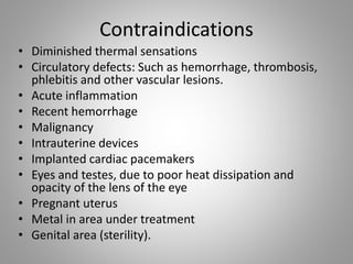 Contraindications
• Diminished thermal sensations
• Circulatory defects: Such as hemorrhage, thrombosis,
phlebitis and other vascular lesions.
• Acute inflammation
• Recent hemorrhage
• Malignancy
• Intrauterine devices
• Implanted cardiac pacemakers
• Eyes and testes, due to poor heat dissipation and
opacity of the lens of the eye
• Pregnant uterus
• Metal in area under treatment
• Genital area (sterility).
 