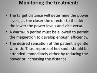 Monitoring the treatment:
• The target distance will determine the power
levels, as the closer the director to the skin,
the lower the power levels and vice-versa.
• A warm-up period must be allowed to permit
the magnetron to develop enough efficiency.
• The desired sensation of the patient is gentle
warmth. Thus, reports of hot spots should be
attended immediately either by reducing the
power or increasing the distance.
 