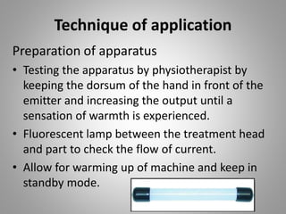 Technique of application
Preparation of apparatus
• Testing the apparatus by physiotherapist by
keeping the dorsum of the hand in front of the
emitter and increasing the output until a
sensation of warmth is experienced.
• Fluorescent lamp between the treatment head
and part to check the flow of current.
• Allow for warming up of machine and keep in
standby mode.
 