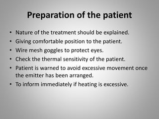 Preparation of the patient
• Nature of the treatment should be explained.
• Giving comfortable position to the patient.
• Wire mesh goggles to protect eyes.
• Check the thermal sensitivity of the patient.
• Patient is warned to avoid excessive movement once
the emitter has been arranged.
• To inform immediately if heating is excessive.
 