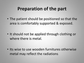 Preparation of the part
• The patient should be positioned so that the
area is comfortably supported & exposed.
• It should not be applied through clothing or
where there is metal.
• Its wise to use wooden furnitures otherwise
metal may reflect the radiations
 