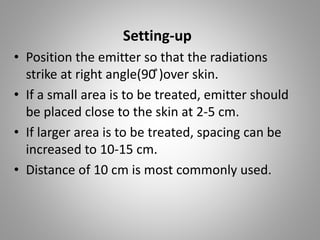 Setting-up
• Position the emitter so that the radiations
strike at right angle(90 ̊)over skin.
• If a small area is to be treated, emitter should
be placed close to the skin at 2-5 cm.
• If larger area is to be treated, spacing can be
increased to 10-15 cm.
• Distance of 10 cm is most commonly used.
 