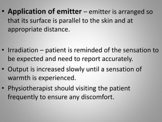 • Application of emitter – emitter is arranged so
that its surface is parallel to the skin and at
appropriate distance.
• Irradiation – patient is reminded of the sensation to
be expected and need to report accurately.
• Output is increased slowly until a sensation of
warmth is experienced.
• Physiotherapist should visiting the patient
frequently to ensure any discomfort.
 