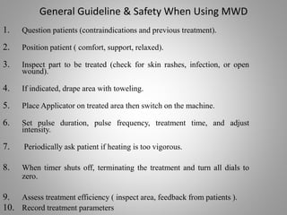 General Guideline & Safety When Using MWD
1. Question patients (contraindications and previous treatment).
2. Position patient ( comfort, support, relaxed).
3. Inspect part to be treated (check for skin rashes, infection, or open
wound).
4. If indicated, drape area with toweling.
5. Place Applicator on treated area then switch on the machine.
6. Set pulse duration, pulse frequency, treatment time, and adjust
intensity.
7. Periodically ask patient if heating is too vigorous.
8. When timer shuts off, terminating the treatment and turn all dials to
zero.
9. Assess treatment efficiency ( inspect area, feedback from patients ).
10. Record treatment parameters
 