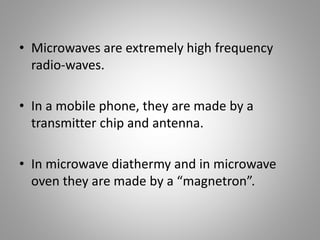 • Microwaves are extremely high frequency
radio-waves.
• In a mobile phone, they are made by a
transmitter chip and antenna.
• In microwave diathermy and in microwave
oven they are made by a “magnetron”.
 