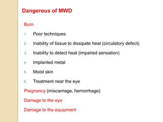 Burn
1. Poor techniques
2. Inability of tissue to dissipate heat (circulatory defect)
3. Inability to detect heat (impaired sensation)
4. Implanted metal
5. Moist skin
6. Treatment near the eye
Pregnancy (miscarriage, hemorrhage)
Damage to the eye
Damage to the equipment
Dangerous of MWD
 