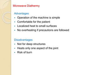 Microwave Diathermy
Advantages
 Operation of the machine is simple
 Comfortable for the patient
 Localized heat to small surfaces
 No overheating if precautions are followed
Disadvantages
 Not for deep structures
 Heats only one aspect of the joint
 Risk of burn
 