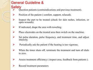 General Guideline &
Safety
 Question patients (contraindications and previous treatment).
 Position of the patient ( comfort, support, relaxed).
 Inspect the part to be treated (check for skin rashes, infection, or
open wounds).
 If indicated, drape the area with toweling.
 Place electrodes on the treated area then switch on the machine.
 Set pulse duration, pulse frequency, and treatment time, and adjust
intensity.
 Periodically ask the patient if the heating is too vigorous.
 When the timer shuts off, terminate the treatment and turn all dials
to zero.
 Assess treatment efficiency ( inspect area, feedback from patients ).
 Record treatment parameters
 