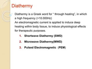 Diathermy
Diathermy is a Greek word for “ through heating”, in which
a high frequency (>10.000Hz)
An electromagnetic current is applied to induce deep
heating within body tissue, to induce physiological effects
for therapeutic purposes.
1. Shortwave Diathermy (SWD)
2. Microwave Diathermy(MWD)
3. Pulsed Electromagnetic (PEM)
 