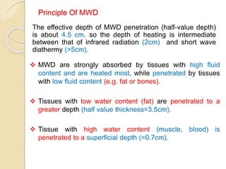 Principle Of MWD
 MWD are strongly absorbed by tissues with high fluid
content and are heated most, while penetrated by tissues
with low fluid content (e.g. fat or bones).
 Tissues with low water content (fat) are penetrated to a
greater depth (half value thickness=3.5cm).
 Tissue with high water content (muscle, blood) is
penetrated to a superficial depth (=0.7cm).
The effective depth of MWD penetration (half-value depth)
is about 4.5 cm, so the depth of heating is intermediate
between that of infrared radiation (2cm) and short wave
diathermy (>5cm).
 