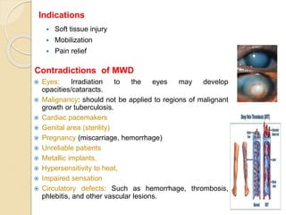  Soft tissue injury
 Mobilization
 Pain relief
 Eyes: Irradiation to the eyes may develop
opacities/cataracts.
 Malignancy: should not be applied to regions of malignant
growth or tuberculosis.
 Cardiac pacemakers
 Genital area (sterility)
 Pregnancy (miscarriage, hemorrhage)
 Unreliable patients
 Metallic implants,
 Hypersensitivity to heat,
 Impaired sensation
 Circulatory defects: Such as hemorrhage, thrombosis,
phlebitis, and other vascular lesions.
Contradictions of MWD
Indications
 
