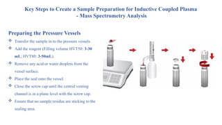 Preparing the Pressure Vessels
 Transfer the sample in to the pressure vessels.
 Add the reagent (Filling volume HVT50: 3-30
mL; HVT80: 3-50mL).
 Remove any acid or water droplets from the
vessel surface.
 Place the seal onto the vessel.
 Close the screw cap until the central venting
channel is in a plane level with the screw cap.
 Ensure that no sample residue are sticking to the
sealing area.
Key Steps to Create a Sample Preparation for Inductive Coupled Plasma
- Mass Spectrometry Analysis
 