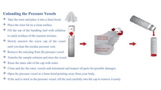 Unloading the Pressure Vessels
 Take the rotor and place it into a fume hood.
 Place the rotor lid on a clean surface.
 Fill the top of the handling tool with cellulose
to catch residues of the reaction mixture.
 Slowly unscrew the screw cap of the vessel
until you hear the residue pressure vent.
 Remove the seal plug from the pressure vessel.
 Transfer the sample solution and rinse the vessel.
 Rinse the inner side of the cap with water.
 Clean and dry the rotor, vessels and instrument and inspect all parts for possible damages.
 Open the pressure vessel in a fume hood pointing away from your body.
 If the seal is stuck in the pressure vessel, till the seal carefully into the cap to remove it easily.
 