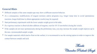 General Hints
 Different samples of the same sample type may show a different reaction behavior.
 As a consequence, modifications of reagent mixtures and/or programs (e.g. longer ramp time to avoid spontaneous
reactions, longer hold time to obtain appropriate results) may be required.
 Start preliminary experiments with the lower sample weight given in the table.
 If a vigorous reaction is observed after addition of reagents, wait for 10–15 min before closing the vessels.
 If the samples do not react spontaneously during the preliminary runs, you may increase the sample weight stepwise up to
the max. recommended sample weight.
 For sample materials which tend to float on the surface, it is recommend to use the stirring option in order to improve the
contact between sample and acid.
Thanks
Chandra Prakash Singh
 