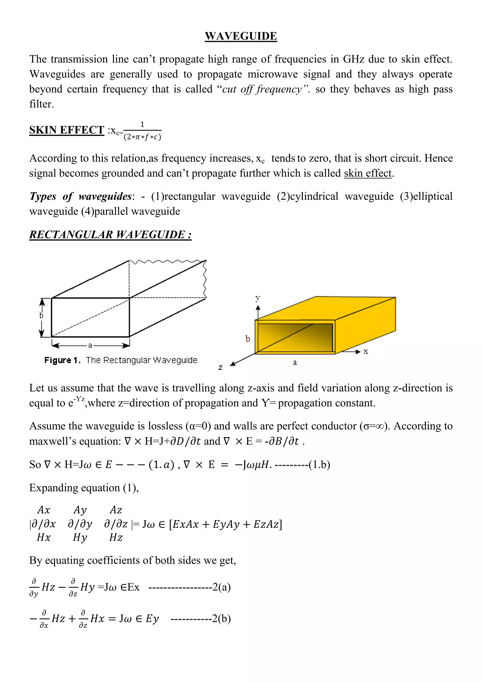 WAVEGUIDE
The transmission line can’t propagate high range of frequencies in GHz due to skin effect.
Waveguides are generally used to propagate microwave signal and they always operate
beyond certain frequency that is called “cut off frequency”. so they behaves as high pass
filter.
SKIN EFFECT :xc=
1
(2∗𝜋∗𝑓∗𝑐)
According to this relation,as frequency increases, xc tends to zero, that is short circuit. Hence
signal becomes grounded and can’t propagate further which is called skin effect.
Types of waveguides: - (1)rectangular waveguide (2)cylindrical waveguide (3)elliptical
waveguide (4)parallel waveguide
RECTANGULAR WAVEGUIDE :
Let us assume that the wave is travelling along z-axis and field variation along z-direction is
equal to e-Ƴz
,where z=direction of propagation and Ƴ= propagation constant.
Assume the waveguide is lossless (α=0) and walls are perfect conductor (σ=∞). According to
maxwell’s equation: ∇ × H=J+𝜕𝐷/𝜕𝑡 and ∇ × E = -𝜕𝐵/𝜕𝑡 .
So ∇ × H=J𝜔 ∈ 𝐸 − − − (1. 𝑎) , ∇ × E = −J𝜔𝜇𝐻. ---------(1.b)
Expanding equation (1),
|
𝐴𝑥 𝐴𝑦 𝐴𝑧
𝜕/𝜕𝑥 𝜕/𝜕𝑦 𝜕/𝜕𝑧
𝐻𝑥 𝐻𝑦 𝐻𝑧
|= J𝜔 ∈ [𝐸𝑥𝐴𝑥 + 𝐸𝑦𝐴𝑦 + 𝐸𝑧𝐴𝑧]
By equating coefficients of both sides we get,
𝜕
𝜕𝑦
𝐻𝑧 −
𝜕
𝜕𝑧
𝐻𝑦 =J𝜔 ∈Ex -----------------2(a)
−
𝜕
𝜕𝑥
𝐻𝑧 +
𝜕
𝜕𝑧
𝐻𝑥 = J𝜔 ∈ 𝐸𝑦 -----------2(b)
 