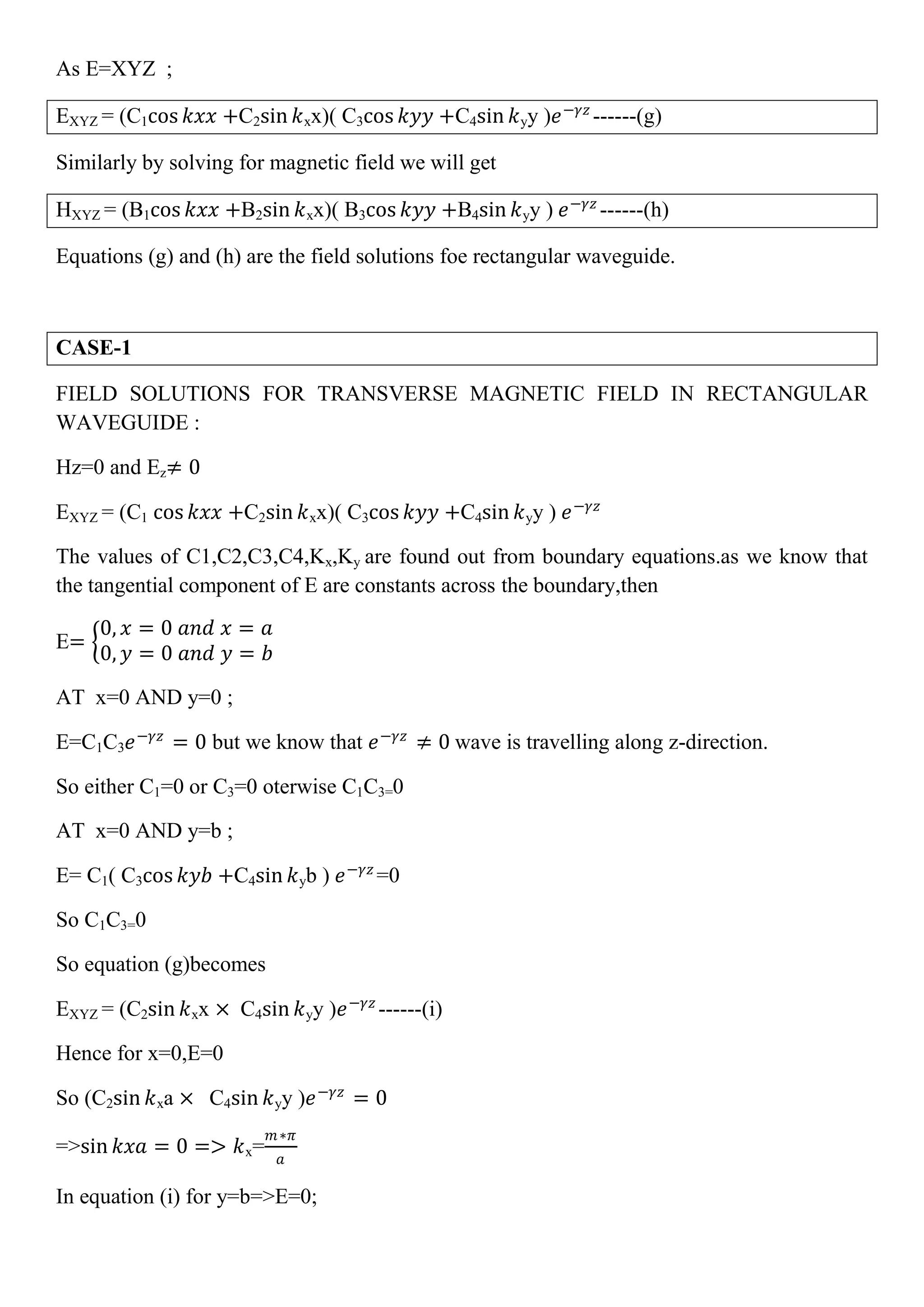 As E=XYZ ;
EXYZ = (C1cos 𝑘𝑥𝑥 +C2sin 𝑘xx)( C3cos 𝑘𝑦𝑦 +C4sin 𝑘yy )𝑒−𝛾𝑧
------(g)
Similarly by solving for magnetic field we will get
HXYZ = (B1cos 𝑘𝑥𝑥 +B2sin 𝑘xx)( B3cos 𝑘𝑦𝑦 +B4sin 𝑘yy ) 𝑒−𝛾𝑧
------(h)
Equations (g) and (h) are the field solutions foe rectangular waveguide.
CASE-1
FIELD SOLUTIONS FOR TRANSVERSE MAGNETIC FIELD IN RECTANGULAR
WAVEGUIDE :
Hz=0 and Ez≠ 0
EXYZ = (C1 cos 𝑘𝑥𝑥 +C2sin 𝑘xx)( C3cos 𝑘𝑦𝑦 +C4sin 𝑘yy ) 𝑒−𝛾𝑧
The values of C1,C2,C3,C4,Kx,Ky are found out from boundary equations.as we know that
the tangential component of E are constants across the boundary,then
E=
0, 𝑥 = 0 𝑎𝑛𝑑 𝑥 = 𝑎
0, 𝑦 = 0 𝑎𝑛𝑑 𝑦 = 𝑏
AT x=0 AND y=0 ;
E=C1C3 𝑒−𝛾𝑧
= 0 but we know that 𝑒−𝛾𝑧
≠ 0 wave is travelling along z-direction.
So either C1=0 or C3=0 oterwise C1C3=0
AT x=0 AND y=b ;
E= C1( C3cos 𝑘𝑦𝑏 +C4sin 𝑘yb ) 𝑒−𝛾𝑧
=0
So C1C3=0
So equation (g)becomes
EXYZ = (C2sin 𝑘xx × C4sin 𝑘yy )𝑒−𝛾𝑧
------(i)
Hence for x=0,E=0
So (C2sin 𝑘xa × C4sin 𝑘yy )𝑒−𝛾𝑧
= 0
=>sin 𝑘𝑥𝑎 = 0 => 𝑘x=
𝑚∗𝜋
𝑎
In equation (i) for y=b=>E=0;
 