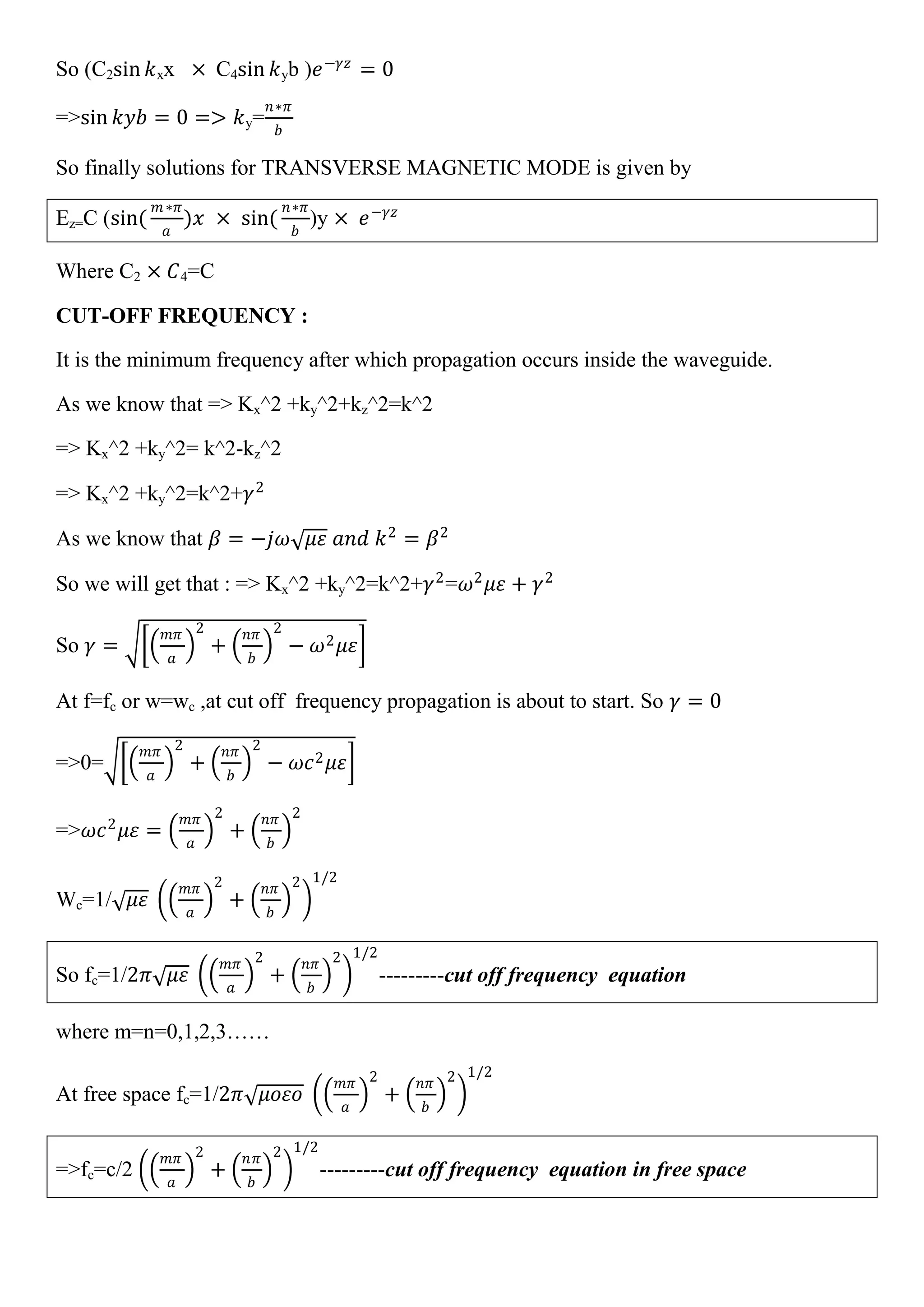 So (C2sin 𝑘xx × C4sin 𝑘yb )𝑒−𝛾𝑧
= 0
=>sin 𝑘𝑦𝑏 = 0 => 𝑘y=
𝑛∗𝜋
𝑏
So finally solutions for TRANSVERSE MAGNETIC MODE is given by
Ez=C (sin(
𝑚∗𝜋
𝑎
)𝑥 × sin(
𝑛∗𝜋
𝑏
)y × 𝑒−𝛾𝑧
Where C2 × 𝐶4=C
CUT-OFF FREQUENCY :
It is the minimum frequency after which propagation occurs inside the waveguide.
As we know that => Kx^2 +ky^2+kz^2=k^2
=> Kx^2 +ky^2= k^2-kz^2
=> Kx^2 +ky^2=k^2+𝛾2
As we know that 𝛽 = −𝑗𝜔 𝜇𝜀 𝑎𝑛𝑑 𝑘2
= 𝛽2
So we will get that : => Kx^2 +ky^2=k^2+𝛾2
=𝜔2
𝜇𝜀 + 𝛾2
So 𝛾 =
𝑚𝜋
𝑎
2
+
𝑛𝜋
𝑏
2
− 𝜔2 𝜇𝜀
At f=fc or w=wc ,at cut off frequency propagation is about to start. So 𝛾 = 0
=>0=
𝑚𝜋
𝑎
2
+
𝑛𝜋
𝑏
2
− 𝜔𝑐2 𝜇𝜀
=>𝜔𝑐2
𝜇𝜀 =
𝑚𝜋
𝑎
2
+
𝑛𝜋
𝑏
2
Wc=1/ 𝜇𝜀
𝑚𝜋
𝑎
2
+
𝑛𝜋
𝑏
2 1/2
So fc=1/2𝜋 𝜇𝜀
𝑚𝜋
𝑎
2
+
𝑛𝜋
𝑏
2 1/2
---------cut off frequency equation
where m=n=0,1,2,3……
At free space fc=1/2𝜋 𝜇𝑜𝜀𝑜
𝑚𝜋
𝑎
2
+
𝑛𝜋
𝑏
2 1/2
=>fc=c/2
𝑚𝜋
𝑎
2
+
𝑛𝜋
𝑏
2 1/2
---------cut off frequency equation in free space
 