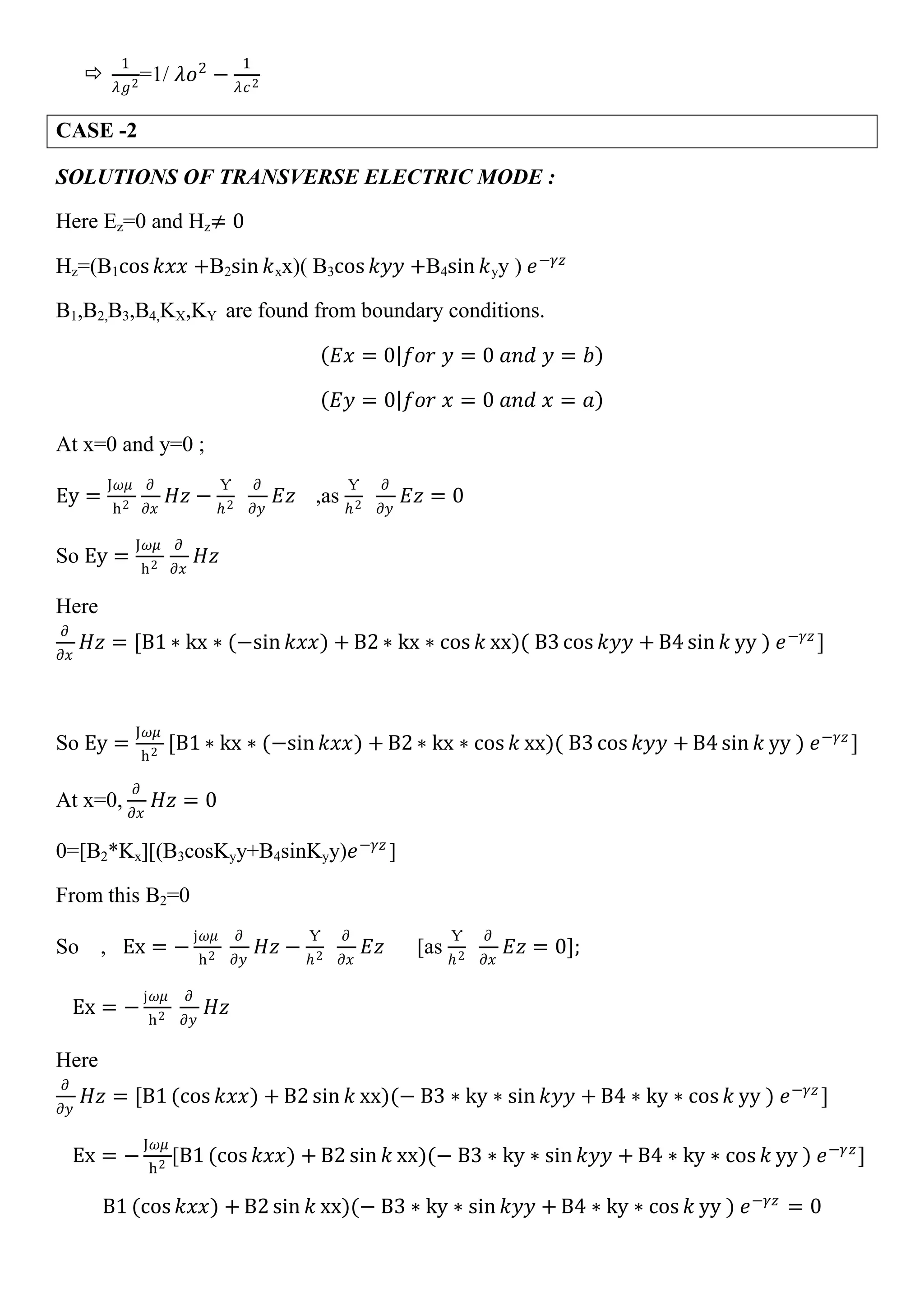 
1
𝜆𝑔2
=1/ 𝜆𝑜2
−
1
𝜆𝑐2
CASE -2
SOLUTIONS OF TRANSVERSE ELECTRIC MODE :
Here Ez=0 and Hz≠ 0
Hz=(B1cos 𝑘𝑥𝑥 +B2sin 𝑘xx)( B3cos 𝑘𝑦𝑦 +B4sin 𝑘yy ) 𝑒−𝛾𝑧
B1,B2,B3,B4,KX,KY are found from boundary conditions.
𝐸𝑥 = 0 𝑓𝑜𝑟 𝑦 = 0 𝑎𝑛𝑑 𝑦 = 𝑏
𝐸𝑦 = 0 𝑓𝑜𝑟 𝑥 = 0 𝑎𝑛𝑑 𝑥 = 𝑎
At x=0 and y=0 ;
Ey =
J𝜔𝜇
h2
𝜕
𝜕𝑥
𝐻𝑧 −
Ƴ
𝑕2
𝜕
𝜕𝑦
𝐸𝑧 ,as
Ƴ
𝑕2
𝜕
𝜕𝑦
𝐸𝑧 = 0
So Ey =
J𝜔𝜇
h2
𝜕
𝜕𝑥
𝐻𝑧
Here
𝜕
𝜕𝑥
𝐻𝑧 = [B1 ∗ kx ∗ (−sin 𝑘𝑥𝑥) + B2 ∗ kx ∗ cos 𝑘 xx)( B3 cos 𝑘𝑦𝑦 + B4 sin 𝑘 yy ) 𝑒−𝛾𝑧
]
So Ey =
J𝜔𝜇
h2
[B1 ∗ kx ∗ (−sin 𝑘𝑥𝑥) + B2 ∗ kx ∗ cos 𝑘 xx)( B3 cos 𝑘𝑦𝑦 + B4 sin 𝑘 yy ) 𝑒−𝛾𝑧
]
At x=0,
𝜕
𝜕𝑥
𝐻𝑧 = 0
0=[B2*Kx][(B3cosKyy+B4sinKyy)𝑒−𝛾𝑧
]
From this B2=0
So , Ex = −
j𝜔𝜇
h2
𝜕
𝜕𝑦
𝐻𝑧 −
Ƴ
𝑕2
𝜕
𝜕𝑥
𝐸𝑧 [as
Ƴ
𝑕2
𝜕
𝜕𝑥
𝐸𝑧 = 0];
Ex = −
j𝜔𝜇
h2
𝜕
𝜕𝑦
𝐻𝑧
Here
𝜕
𝜕𝑦
𝐻𝑧 = [B1 (cos 𝑘𝑥𝑥) + B2 sin 𝑘 xx)(− B3 ∗ ky ∗ sin 𝑘𝑦𝑦 + B4 ∗ ky ∗ cos 𝑘 yy ) 𝑒−𝛾𝑧
]
Ex = −
J𝜔𝜇
h2
[B1 (cos 𝑘𝑥𝑥) + B2 sin 𝑘 xx)(− B3 ∗ ky ∗ sin 𝑘𝑦𝑦 + B4 ∗ ky ∗ cos 𝑘 yy ) 𝑒−𝛾𝑧
]
B1 (cos 𝑘𝑥𝑥) + B2 sin 𝑘 xx)(− B3 ∗ ky ∗ sin 𝑘𝑦𝑦 + B4 ∗ ky ∗ cos 𝑘 yy ) 𝑒−𝛾𝑧
= 0
 
